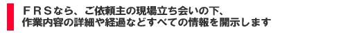 FRSなら、ご依頼主の現場立ち会いの下、作業内容の詳細や経過などすべての情報を開示します