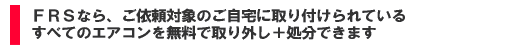 FRSなら、ご依頼対象のご自宅に取り付けられているすべてのエアコンを無料で取り外し+処分いたします